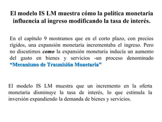 El modelo IS LM muestra cómo la política monetaria
influencia al ingreso modificando la tasa de interés.
En el capítulo 9 mostramos que en el corto plazo, con precios
rígidos, una expansión monetaria incrementaba el ingreso. Pero
no discutimos comocomo la expansión monetaria inducía un aumento
del gasto en bienes y servicios -un proceso denominado
“Mecanismo de Trasmisión Monetaria”“Mecanismo de Trasmisión Monetaria”
El modelo IS LM muestra que un incremento en la oferta
monetaria disminuye la tasa de interés, lo que estimula la
inversión expandiendo la demanda de bienes y servicios.
 
