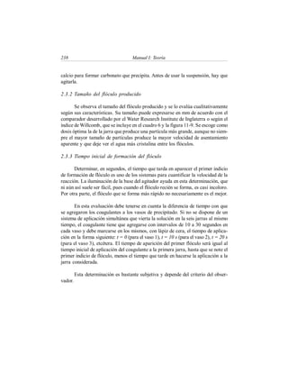 238 Manual I: Teoría
calcio para formar carbonato que precipita. Antes de usar la suspensión, hay que
agitarla.
2.3.2 Tamaño del flóculo producido
Se observa el tamaño del flóculo producido y se lo evalúa cualitativamente
según sus características. Su tamaño puede expresarse en mm de acuerdo con el
comparador desarrollado por el Water Research Institute de Inglaterra o según el
índice de Willcomb, que se incluye en el cuadro 6 y la figura 11-9. Se escoge como
dosis óptima la de la jarra que produce una partícula más grande, aunque no siem-
pre el mayor tamaño de partículas produce la mayor velocidad de asentamiento
aparente y que deje ver el agua más cristalina entre los flóculos.
2.3.3 Tiempo inicial de formación del flóculo
Determinar, en segundos, el tiempo que tarda en aparecer el primer indicio
de formación de flóculo es uno de los sistemas para cuantificar la velocidad de la
reacción. La iluminación de la base del agitador ayuda en esta determinación, que
ni aún así suele ser fácil, pues cuando el flóculo recién se forma, es casi incoloro.
Por otra parte, el flóculo que se forma más rápido no necesariamente es el mejor.
En esta evaluación debe tenerse en cuenta la diferencia de tiempo con que
se agregaron los coagulantes a los vasos de precipitado. Si no se dispone de un
sistema de aplicación simultánea que vierta la solución en la seis jarras al mismo
tiempo, el coagulante tiene que agregarse con intervalos de 10 a 30 segundos en
cada vaso y debe marcarse en los mismos, con lápiz de cera, el tiempo de aplica-
ción en la forma siguiente: t = 0 (para el vaso 1), t = 10 s (para el vaso 2), t = 20 s
(para el vaso 3), etcétera. El tiempo de aparición del primer flóculo será igual al
tiempo inicial de aplicación del coagulante a la primera jarra, hasta que se note el
primer indicio de flóculo, menos el tiempo que tarde en hacerse la aplicación a la
jarra considerada.
Esta determinación es bastante subjetiva y depende del criterio del obser-
vador.
 