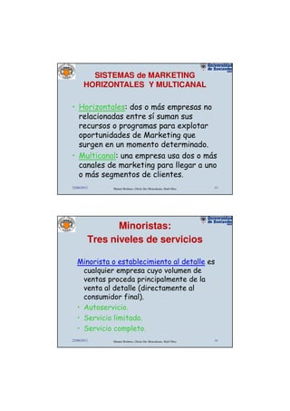 SISTEMAS de MARKETING
       HORIZONTALES Y MULTICANAL

• Horizontales: dos o más empresas no
  relacionadas entre sí suman sus
  recursos o programas para explotar
  oportunidades de Marketing que
  surgen en un momento determinado.
• Multicanal: una empresa usa dos o más
  canales de marketing para llegar a uno
  o más segmentos de clientes.
22/06/2012    Manuel Rodenes, Gloria Ilse Moncaleano, Raúl Oltra   13




                Minoristas:
         Tres niveles de servicios

   Minorista o establecimiento al detalle es
     cualquier empresa cuyo volumen de
     ventas proceda principalmente de la
     venta al detalle (directamente al
     consumidor final).
   • Autoservicio.
   • Servicio limitado.
   • Servicio completo.
22/06/2012    Manuel Rodenes, Gloria Ilse Moncaleano, Raúl Oltra   14
 