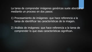 La tarea de comprender imágenes genéricas suele abordarse
mediante un proceso en dos pasos:
1) Procesamiento de imágenes: que hace referencia a la
tarea de identificar las características de la imagen.
2) Análisis de imágenes: que hace referencia a la tarea de
comprender lo que esas características significan.
 