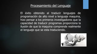 Procesamiento del Lenguaje
El éxito obtenido al traducir lenguajes de
programación de alto nivel a lenguaje maquina,
hizo pensar a los primeros investigadores que la
capacidad de traducir programas proporciona la
ilusión de que la maquina comprende realmente
el lenguaje que se esta traduciendo.
 