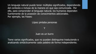 Un lenguaje natural puede tener múltiples significados, dependiendo
del contexto o incluso de la manera en que sea comunicada. Por
ello, para comprender el lenguaje natural, los humanos dependen
fuertemente de la posesión de conocimientos adicionales.
Por ejemplo, las frases:
López pintaba personas
Y
Juan es un burro
Tiene varios significados, que no pueden distinguirse traduciendo o
analizando sintácticamente cada palabra de forma independiente.
 