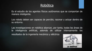 Robótica
Es el estudio de los agentes físicos autónomos que se comportan de
manera inteligente.
Los robots deben ser capaces de percibir, razonar y actuar dentro de
su entorno.
Las investigaciones en robótica abarcan, por tanto, todas las áreas de
la inteligencia artificial, además de utilizar intensamente los
resultados de la ingeniería mecánica y eléctrica
 