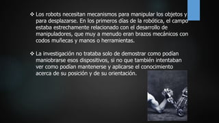  Los robots necesitan mecanismos para manipular los objetos y
para desplazarse. En los primeros días de la robótica, el campo
estaba estrechamente relacionado con el desarrollo de
manipuladores, que muy a menudo eran brazos mecánicos con
codos muñecas y manos o herramientas.
 La investigación no trataba solo de demostrar como podían
maniobrarse esos dispositivos, si no que también intentaban
ver como podían mantenerse y aplicarse el conocimiento
acerca de su posición y de su orientación.
 
