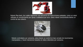 Robots Play-back, los cuales regeneran una secuencia de instrucciones grabadas, como un robot
utilizado en recubrimiento por spray o soldadura por arco. Estos robots comúnmente tienen un
control de lazo abierto.
Robots controlados por sensores, estos tienen un control en lazo cerrado de movimientos
manipulados, y hacen decisiones basados en datos obtenidos por sensores.
 