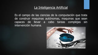 La Inteligencia Artificial
Es el campo de las ciencias de la computación que trata
de construir maquinas autónomas, maquinas que sean
capaces de llevar a cabo tareas complejas sin
intervención humana.
 