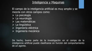 Inteligencia y Maquinas
El campo de la inteligencia artificial es muy amplio y se
mezcla con otros campos como:
 La psicología
 La neurología
 Las matemáticas
 La lingüística
 Ingeniería eléctrica
 Ingeniería mecánica
De hecho, buena parte de la investigación en el campo de la
inteligencia artificial puede clasificarse en función del comportamiento
de un agente.
 