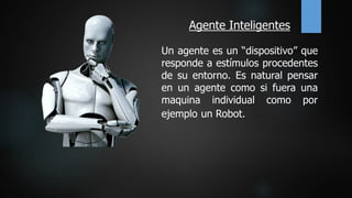 Agente Inteligentes
Un agente es un “dispositivo” que
responde a estímulos procedentes
de su entorno. Es natural pensar
en un agente como si fuera una
maquina individual como por
ejemplo un Robot.
 