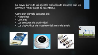 La mayor parte de los agentes disponen de sensores que les
permiten recibir datos de su entorno.
Como por ejemplo sensores de:
• Micrófonos
• Cámaras
• Los sensores de proximidad
• Los dispositivos de muestreo del aire o del suelo
 