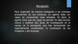 Percepción
Para responder de manera inteligente a las entradas
procedentes de sus sensores, un agente debe ser
capaz de comprender esas entradas. Es decir, el
agente tiene que ser capaz de percibir. En esta sección
vamos a explorar dos áreas de investigación en el
campo de la percepción que han demostrado ser
especialmente complicadas: la compresión de las
imágenes y del lenguaje
 