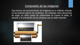 Compresión de las imágenes
Esta técnica de reconocimiento de imágenes es un método utilizado
en los lectores ópticos de caracteres. Sin embargo, tiene desventaja
de exigir un cierto grado de uniformidad en cuanto al estilo, el
tamaño y la orientación de los símbolos que se están leyendo.
 