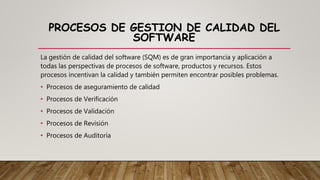 PROCESOS DE GESTION DE CALIDAD DEL
SOFTWARE
La gestión de calidad del software (SQM) es de gran importancia y aplicación a
todas las perspectivas de procesos de software, productos y recursos. Estos
procesos incentivan la calidad y también permiten encontrar posibles problemas.
• Procesos de aseguramiento de calidad
• Procesos de Verificación
• Procesos de Validación
• Procesos de Revisión
• Procesos de Auditoría
 