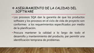  ASEGURAMIENTO DE LA CALIDAD DEL
SOFTWARE
• Los procesos SQA dan la garantía de que los productos
software y los procesos en el ciclo de vida de proyecto son
conformes a los requerimientos especificados por medio
de la planificación.
• Procura mantener la calidad a lo largo de todo el
desarrollo y mantenimiento del producto, par permitir una
identificación temprana de problemas.
 