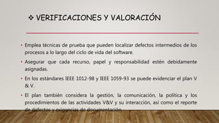  VERIFICACIONES Y VALORACIÓN
• Emplea técnicas de prueba que pueden localizar defectos intermedios de los
procesos a lo largo del ciclo de vida del software.
• Asegurar que cada recurso, papel y responsabilidad estén debidamente
asignadas.
• En los estándares IEEE 1012-98 y IEEE 1059-93 se puede evidenciar el plan V
& V.
• El plan también considera la gestión, la comunicación, la política y los
procedimientos de las actividades V&V y su interacción, así como el reporte
de defectos y exigencias de documentación.
 