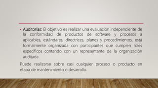 • Auditorías: El objetivo es realizar una evaluación independiente de
la conformidad de productos de software y procesos a
aplicables, estándares, directrices, planes y procedimientos, está
formalmente organizada con participantes que cumplen roles
específicos contando con un representante de la organización
auditada.
Puede realizarse sobre casi cualquier proceso o producto en
etapa de mantenimiento o desarrollo.
 