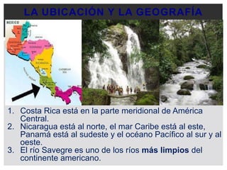 LA UBICACIÓN Y LA GEOGRAFÍA
1. Costa Rica está en la parte meridional de América
Central.
2. Nicaragua está al norte, el mar Caribe está al este,
Panamá está al sudeste y el océano Pacífico al sur y al
oeste.
3. El río Savegre es uno de los ríos más limpios del
continente americano.
 