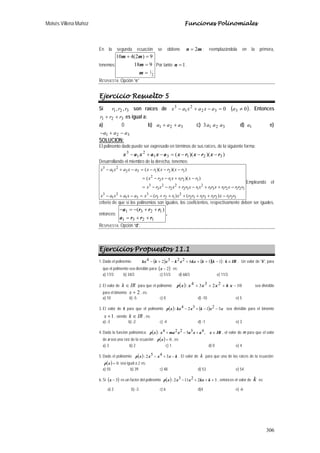 Moisés Villena Muñoz Funciones Polinomiales
306
En la segunda ecuación se obtiene mn 2= ; reemplazándola en la primera,
tenemos:
2
1
918
9)2(410
=
=
=+
m
m
mm
Por tanto 1=n .
RESPUESTA: Opción “e”
Ejercicio Resuelto 5
Si 321 ,, rrr son raíces de ( )00 332
2
1
3
≠=−+− aaxaxax . Entonces
321 rrr ++ es igual a:
a) 0 b) 321 aaa ++ c) 3213 aaa d) 1a e)
321 aaa −+−
SOLUCION:
El polinomio dado puede ser expresado en términos de sus raíces, de la siguiente forma:
))()(( 32131
2
1
3
rxrxrxaxaxax −−−=−+−
Desarrollando el miembro de la derecha, tenemos:
321213132
2
123
3
31
2
1
3
3212131
2
132
2
2
2
3
3
32112
2
32132
2
1
3
)()(
))((
))()((
rrrxrrrrrrxrrrxaxaxax
rrrxrrxrrxrxrrxrxrx
rxrrxrxrx
rxrxrxaxaxax
−+++++−=−+−
−++−+−−=
−+−−=
−−−=−+−
Empleando el
criterio de que si los polinomios son iguales, los coeficientes, respectivamente deben ser iguales,
entonces:
1231
1231 )(
rrra
rrra
++=
++−=−
.
RESPUESTA: Opción “d”.
Ejercicios Propuestos 11.1
1. Dado el polinomio: ( ) ( )( )11622324 −+++−+− kkkxxkxkkx ; IRk ∈ . Un valor de "k", para
que el polinomio sea divisible para ( )2−x es:
a) 17/3 b) 34/3 c) 51/3 d) 68/3 e) 11/3
2. El valor de IRk ∈ para que el polinomio ( ) 1022334: −+++ xkxxxxp sea divisible
para el binomio 2+x , es:
a) 10 b) -5 c) 0 d) -10 e) 5
3. El valor de k para que el polinomio ( ) ( ) xxkxkxxp 321324: −−+− sea divisible para el binomio
1+x , siendo IRk ∈ , es:
a) -3 b) -2 c) -4 d) -1 e) 3
4. Dada la función polinómica: ( ) IRxaxaxmaxxp ∈+−+ ,435224: , el valor de m para que el valor
de a sea una raíz de la ecuación ( ) 0=xp , es:
a) 3 b) 2 c) 1 d) 0 e) 4
5. Dado el polinomio: ( ) kxxxxp −+− 3452: . El valor de k para que una de las raíces de la ecuación:
( ) 0=xp sea igual a 2 es:
a) 55 b) 39 c) 48 d) 53 e) 54
6. Si ( )3−x es un factor del polinomio ( ) 3221132: +++− kkxxxxp , entonces el valor de k es:
a) 2 b) -3 c) 6 d)4 e) -6
 