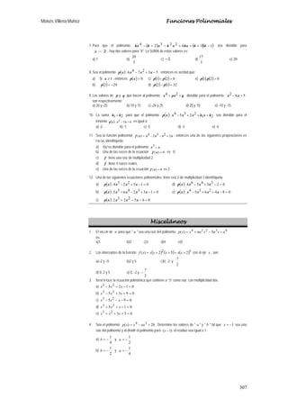 Moisés Villena Muñoz Funciones Polinomiales
307
7. Para que el polinomio ( ) ( )( )11622324 −+++−+− kkkxxkxkkx sea divisible para
2−x , hay dos valores para "k". La SUMA de estos valores es:
a) 1 b)
3
20
c) 1− d)
3
17
e) 20
8. Sea el polinomio ( ) 532746: −+− xxxxp , entonces es verdad que:
a) Si 1≥x , entonces ( ) 0>xp c) ( ) ( ) 021 >+ pp e) ( ) ( ) 02.1 >pp
b) ( ) 292 −=p d) ( ) ( ) 3212 =− pp
9. Los valores de p y q que hacen al polinomio: qpxx ++ 24 divisible para el polinomio 562 +− xx ;
son respectivamente:
a) 26 y -25 b) 10 y 15 c) -26 y 25 d) 20 y 10 e) -10 y -15
10. La suma 21 kk + para que el polinomio ( ) 21
22354: kxkxxxxp +++− sea divisible para el
trinomio ( ) 652: +− xxxq , es igual a:
a) -2 b) -1 c) -5 d) -3 e) -4
11. Sea la función polinomial xxxxxf 22324)( +−−= , entonces una de las siguientes proposiciones es
FALSA, identifíquela:
a) f(x) es divisible para el polinomio xx −3
b) Una de las raíces de la ecuación 0)( =xf es 0.
c) f tiene una raíz de multiplicidad 2.
d) f tiene 4 raíces reales.
e) Una de las raíces de la ecuación 0)( =xf es 2.
12. Una de las siguientes ecuaciones polinomiales tiene raíz 2 de multiplicidad 3 identifíquela:
a) ( ) 0152234: =−+− xxxxp d) ( ) 02234564: =−+− xxxxp
b) ( ) 013324655: =−+−+ xxxxxp e) ( ) 08426354: =−++− xxxxxp
c) ( ) 0652232: =−−+ xxxxp
Misceláneos
1. El VALOR de n para que " a " sea una raíz del polinomio 43224
5)( axaxnaxxp +−+=
es:
a)1 b)2 c)3 d)4 e)5
2. Los interceptos de la función ( ) ( ) ( )32
252)( ++++= xxxxxxf con el eje x , son:
a)–2 y –5 b)2 y 5 c)0, -2 y
2
7
d) 0, 2 y 5 e) 0, -2 y
2
7
−
3. IDENTIFIQUE la ecuación polinómica que contiene a “3” como raíz con multiplicidad dos.
a) 0125 23
=−+− xxx
b) 0935 23
=++− xxx
c) 095 23
=−−− xxx
d) 015 23
=+++ xxx
e) 03323
=+++ xxx
4. Sea el polinomio baxxxp 2)( 34
+−= . Determine los valores de " a " y " b " tal que 1−=x sea una
raíz del polinomio y al dividir el polinomio para )1( −x el residuo sea igual a 1.
a)
4
1
−=b y
2
1
−=a
b)
2
1
−=b y
4
1
−=a
 