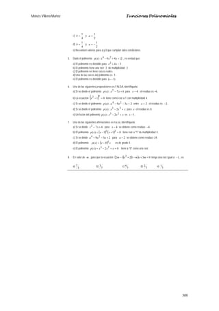 Moisés Villena Muñoz Funciones Polinomiales
308
c)
4
1
=b y
2
1
=a
d)
4
1
=b y
2
1
−=a
e) No existen valores para a y b que cumplan tales condiciones
5. Dado el polinomio 1249:)( 24
++− xxxxp , es verdad que:
a) El polinomio es divisible para 342
−+ xx .
b) El polinomio tiene una raíz 2 de multiplicidad 2 .
c) El polinomio no tiene raíces reales.
d) Una de las raíces del polinomio es 3.
e) El polinomio es divisible para )1( −x .
6. Una de las siguientes proposiciones es FALSA, identifíquela:
a) Si se divide el polinomio 67:)( 2
+− xxxp para 4−x ; el residuo es –6.
b) La ecuación ( ) 01
42
=−x tiene como raíz a 1 con multiplicidad 4.
c) Si se divide el polinomio 239:)( 24
+−− aaaap entre 2+a ; el residuo es 2− .
d) Si se divide el polinomio xxxxp +− 23
2:)( para x el residuo es 0.
e) Un factor del polinomio xxxxp +− 23
2:)( es 1−x .
7. Una de las siguientes afirmaciones es FALSA, identifíquela:
a) Si se divide 672
+− xx para 4−x se obtiene como residuo 6− .
b) El polinomio ( ) ( ) 011)( 22
=+−= xxxp tiene raíz a "1" de multiplicidad 4.
c) Si se divide 239 24
+−− aaa para 2−a se obtiene como residuo -24.
d) El polinomio ( ) xxxp 3
0)( −= es de grado 4.
e) El polinomio 02)( 23
=+−= xxxxp tiene a "0" como una raíz.
8. En valor de m , para que la ecuación ( ) ( ) 031212 2
=+−+− mxmxm tenga una raíz igual a 1− , es:
a)
3
7 b)
7
3 c)
7
6 d)
7
2 e)
7
1
 