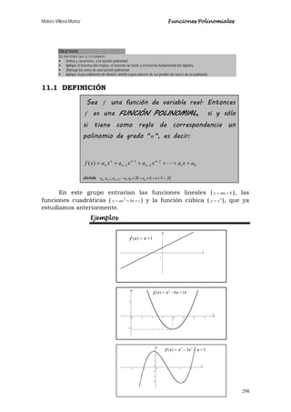 Moisés Villena Muñoz Funciones Polinomiales
298
OBJETIVOS:
SE PRETENDE QUE EL ESTUDIANTE:
 Defina y caracterice a la función polinomial.
 Aplique el teorema del residuo, el teorema de factor y el teorema fundamental del álgebra.
 Obtenga los ceros de una función polinomial.
 Aplique el procedimiento de división sintética para obtener de ser posible las raíces de un polinomio.
11.1 DEFINICIÓN
Sea f una función de variable real. Entonces
f es una FUNCIÓN POLINOMIAL, si y sólo
si tiene como regla de correspondencia un
polinomio de grado "n ", es decir:
01
2
2
1
1)( axaxaxaxaxf n
n
n
n
n
n +++++= −
−
−
− 
donde { }00,,,, 0121 ∪∈∧≠∧∈−− NnaIRaaaaa nnnn 
En este grupo entrarían las funciones lineales ( bmxy += ), las
funciones cuadráticas ( cbxaxy ++= 2
) y la función cúbica ( 3
xy = ), que ya
estudiamos anteriormente.
Ejemplos
1
1)( += xxf
1x
148)( 2
+−= xxxf
33)( 23
+−−= xxxxf
 
