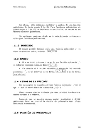 Moisés Villena Muñoz Funciones Polinomiales
299
Por ahora, sólo podríamos justificar la gráfica de una función
polinómica de hasta grado 2 ( 2≤n ). Para funciones polinómicas de
grado mayor a 2 ( 3≥n ), se requieren otros criterios; los cuales se los
tratará en cursos posteriores.
Sin embargo, podemos desde ya ir estableciendo preliminares
útiles para funciones polinomiales.
11.2 DOMINIO
El mayor posible dominio para una función polinomial f , es
todos los números reales, es decir: IRfDom =
11.3 RANGO
 Si n es IMPAR, entonces el rango de una función polinomial f ,
es todos los números reales, es decir: IRfrg = .
 En cambio, si n es par, entonces el rango de una función
polinomial f , es un intervalo de la forma [ )∞= ,bfrg o de la forma
( ]bfrg ,∞−=
11.4 CEROS DE LA FUNCIÓN
Los interceptos de la gráfica de una función polinomial f con el
eje “ x ”, son las raíces reales de la ecuación 0)( =xf
Ahora veamos ciertas nociones que nos permitirá fundamentar
temas en torno a lo anterior.
Recuerde que se pueden sumar, restar, multiplicar y dividir
polinomios. Pero, en especial la división de polinomios nos ofrece
resultados interesantes.
11.5 DIVISIÓN DE POLINOMIOS
 