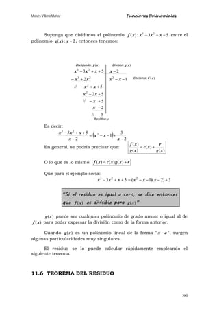 Moisés Villena Muñoz Funciones Polinomiales
300
Suponga que dividimos el polinomio 53:)( 23
++− xxxxf entre el
polinomio 2:)( −xxg , entonces tenemos:
Es decir:
( ) 2
3
1
2
53 2
23
−
+−−=
−
++−
x
xx
x
xxx
En general, se podría precisar que:
)(
)(
)(
)(
xg
r
xc
xg
xf
+=
O lo que es lo mismo: rxgxcxf += )()()(
Que para el ejemplo sería:
53 23
++− xxx 3)2)(1( 2
+−−−= xxx
"Si el residuo es igual a cero, se dice entonces
que )(xf es divisible para )(xg "
)(xg puede ser cualquier polinomio de grado menor o igual al de
)(xf para poder expresar la división como de la forma anterior.
Cuando )(xg es un polinomio lineal de la forma " ax − ", surgen
algunas particularidades muy singulares.
El residuo se lo puede calcular rápidamente empleando el
siguiente teorema.
11.6 TEOREMA DEL RESIDUO
Residuo: r
Divisor: )(xg
3//
2
5//
52
5//
12
253
2
2
223
23
−
+−
+−
++−
−−+−
−++−
x
x
xx
xx
xxxx
xxxx
Cociente: )(xC
Dividendo: )(xf
 