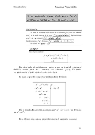 Moisés Villena Muñoz Funciones Polinomiales
301
Si un polinomio )(xf se divide entre " ax − ",
entonces el residuo es )(af . Es decir )(afr = .
DEMOSTRACIÓN:
Se acabó de mencionar que la división de un polinomio )(xf entre otro polinomio
)(xg se la puede expresar de la forma: rxgxcxf += )()()( . Supongamos que
axxg −=)( , entonces [ ] raxxcxf +−= )()( .
Calculemos ahora )(af . Entonces [ ] rrraaacaf =+=+−= 0)()(
Por lo tanto )(afr = . L.q.q.d.
Ejemplo
Para el ejercicio anterior:
3
52128
52)2(3)2()2( 23
=
++−=
++−== pr
Por otro lado, si quisiéramos saber a que es igual el residuo al
dividirlo ahora para 1+x , bastaría con calcular )1(−f . Es decir,
051315)1()1(3)1()1( 23
=+−−−=+−+−−−=−= fr .
Lo cual se puede comprobar realizando la división:
Por el resultado anterior, decimos que “ 53 23
++− xxx ” es divisible
para “ 1+x ”.
Esto último nos sugiere presentar ahora el siguiente teorema:
////
55
55//
44
54//
54
153
2
2
223
23
−−
+
+
++−
+−−−
+++−
x
x
xx
xx
xxxx
xxxx
 