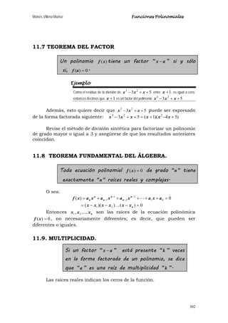 Moisés Villena Muñoz Funciones Polinomiales
302
11.7 TEOREMA DEL FACTOR
Un polinomio )(xf tiene un factor “ ax − ” si y sólo
si, 0)( =af .
Ejemplo
Como el residuo de la división de 53 23
++− xxx entre 1+x , es igual a cero,
entonces decimos que 1+x es un factor del polimonio 53 23
++− xxx .
Además, esto quiere decir que 53 23
++− xxx puede ser expresado
de la forma factorada siguiente: )54)(1(53 223
+−+=++− xxxxxx
Revise el método de división sintética para factorizar un polinomio
de grado mayor o igual a 3 y asegúrese de que los resultados anteriores
coincidan.
11.8 TEOREMA FUNDAMENTAL DEL ÁLGEBRA.
Toda ecuación polinomial 0)( =xf de grado "n" tiene
exactamente "n" raíces reales y complejas.
O sea:
0)())((
0)(
21
01
2
2
1
1
=−−−=
=+++++= −
−
−
−
n
n
n
n
n
n
n
xxxxxx
axaxaxaxaxf


Entonces nxxx ,...,, 21 son las raíces de la ecuación polinómica
0)( =xf , no necesariamente diferentes; es decir, que pueden ser
diferentes o iguales.
11.9. MULTIPLICIDAD.
Si un factor “ ax − ” está presente “k ” veces
en la forma factorada de un polinomio, se dice
que “a ” es una raíz de multiplicidad “k ”.
Las raíces reales indican los ceros de la función.
 