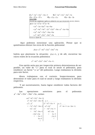 Moisés Villena Muñoz Funciones Polinomiales
304
a) 924228 234
+−+− xxxx b) xxxxx 924228 2345
+−+−
c)( ) ( ) xxx 22
25 −− d)( ) ( ) xxx 13
31 −− e)( )( )xxx 31 −−
SOLUCIÓN:
Recuerde que multiplicidad, significa la cantidad de veces que está presente una raíz, entonces:
xxxxx
xxxxx
xxxxxxxxx
xxxxx
xxxxp
924228
)924228(
)961812296(
)96)(12(
)0()3()1()(
2345
234
223234
22
22
+−+−=
+−+−=
+−+−+−+−=
+−+−=
−−−=
RESPUESTA: Opción “b”
Aquí podemos mencionar una aplicación. Piense que si
quisiéramos obtener los ceros de la función polinomial
xxxxxxf 924228)( 2345
+−+−=
habría que plantearse la situación: 0)( =xf , y de allí, encontrar las
raíces reales de la ecuación polinómica
0924228 2345
=+−+− xxxxx .
Una opción sería que por inspección primero determinemos de ser
posible, un valor de “ x ” para el cual se anule el polinomio, para
establecer un factor “ ax − ” del polinomio. Luego realizamos la división
para este factor.
Ahora trabajamos con el cociente. Inspeccionamos para
determinar el valor para el cual se anule y luego realizamos la división
respectiva.
Y así sucesivamente, hasta lograr establecer todos factores del
polinomio.
Las operaciones anteriores para el polinomio
xxxxx 924228 2345
+−+− , serían:
//
//99
9399//
93//1515
12492415//
9154//77
)1)(3(343924227//
39157
1924228
)924228(
2
22
223
22323
2334
234
234
+
+−+−
−+−
−+−
−+−−
−−=+−+−+−+−
−−+−+−
−+−+−
+−+−
x
xx
xxx
xxxx
xxxx
xxxxxxxxx
xxxxxx
xxxxx
xxxxx
 