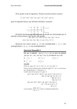 Moisés Villena Muñoz Funciones Polinomiales
305
Otra opción sería la siguiente. Primero sacamos factor común:
)924228(924228 2342345
+−+−=+−+− xxxxxxxxxx
para el segundo factor, por división sintética, tenemos:
El último factor es un trinomio que ya puede ser factorizado por el
método convencional y por tanto, nos queda:
0)3()1()1)(3)(3)(1()( 22
=−−=−−−−= xxxxxxxxxf
Entonces las raíces serán 01 =x con multiplicidad 1, 12 =x con
multiplicidad 2 ; y, 33 =x con multiplicidad 2.
Ejercicio Resuelto 4
Para que el polinomio ( ) 633: 2
−+ xxxq sea un factor del polinomio
( ) ( ) ( ) ( )xnxnmnxxmxp 1221: 234
++−+−− , los valores de m y n son:
a)
2
1
− y 1− b) 2− y 1− c)
2
1
y 1−
d)
2
1
− y 1 e)
2
1
y 1
SOLUCIÓN:
Observe que: )1)(2(3)2(3633:)( 22
−+=−+=−+ xxxxxxxq
Entonces, decir que el polinomio )(xp es divisible para ( ) 633: 2
−+ xxxq es lo mismo decir
que es divisible tanto para 2+x como para 1−x
Lo anterior, quiere decir que 0)1(0)2( =∧=− pp
02
01221
0)1)(12()1)(()1(2)1)(1()1(
09410
018820
02444161616
0)2)(12()2)(()2(2)2)(1()2(
234
234
=−
=++−+−−
=++−+−−=
=−+
=−+
=−−−++−
=−++−−+−−−−=−
nm
nnmnm
nnmnmp
nm
nm
nnmnm
nnmnmp
Las dos condiciones



=−
=+
02
9410
nm
nm
deben ser consideradas simultáneamente
)34)(3)(1()9157)(1(
0341
9123
3091571
91571
19242281
223
+−−−=−+−−
−
−
−−
−−
−−
xxxxxxxxxx
 
