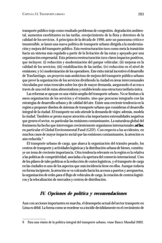 CAPÍTULO 11.TRANSPORTE URBANO 283
transporte público trajo como resultado problemas de congestión, degradación ambien-
tal, aumentos exorbitantes en las tarifas, envejecimiento de la flota y deterioro de la
calidad de los servicios. A principios de la década de 1990, ante un panorama crítico e
insostenible, se lanzó una nueva política de transporte urbano dirigida a la moderniza-
ción y mejora del transporte público. Esta reestructuración tuvo como meta la transición
hacia un sistema más regulado a partir de la licitación de las rutas y apoyado por una
organización empresarial. Esta primera reestructuración tuvo claros impactos positivos,
que incluyen: (i) reducción y modernización del parque vehicular; (ii) mejoras en la
calidad de los servicios; (iii) estabilización de las tarifas; (iv) reducción en el nivel de
emisiones; y (v) modernización de los operadores. Este éxito inicial incentivó el desarrollo
de TranSantiago, un proyecto más ambicioso de mejora del transporte público urbano
que prevé la organización de los servicios dividiendo la ciudad en áreas intercomunales
vinculadas por rutas troncales sobre los ejes de mayor demanda, asegurando el acceso a
través de una red de rutas alimentadoras y estableciendo una estructura tarifaria única.
Las reformas se apoyan en una visión amplia del transporte urbano. No se limitan a la
mera organización de los servicios y el tránsito, sino que procuran integrarlo con las
estrategias de desarrollo urbano y de calidad del aire. Existe una creciente tendencia en la
región a proponer diseños de sistemas de transporte urbano que consideran el desarrollo
integral de la ciudad. El transporte no solo atiende la demanda de viajes: además, modela
la ciudad.También se presta mayor atención a las importantes externalidades negativas
que genera el sector, en particular las emisiones contaminantes. La naturaleza global del
fenómeno ha hecho que intervengan crecientemente organismos internacionales ad hoc,
en particular el Global Environmental Fund (GEF). Con respecto a los accidentes, en
muchos casos de mayor impacto social que las emisiones contaminantes, la atención es
aún reducida.9
El transporte urbano de carga, que abarca la organización del tránsito pesado, los
centros de transporte y actividades logísticas y la distribución urbana de bienes, constitu-
ye un tema de creciente importancia. Otra tendencia relevante en la región es la relativa
a las políticas de competitividad, asociadas a la apertura del comercio internacional. Uno
de los pilares de tales políticas es la reducción de costos logísticos, y el transporte de carga
en las ciudades es uno de los aspectos que más incidencia tiene en ellos. Aunque todavía
en forma incipiente, la atención se va volcando hacia los accesos a puertos y aeropuertos,
la organización de redes para el flujo de vehículos de carga, la creación de centros logísti-
cos y la relocalización de mercados y centros de distribución.
IV. Opciones de política y recomendaciones
Aun con acciones importantes en marcha, el desempeño actual del sector transporte en
Lima es débil. La forma como se reordene va a incidir decididamente en el crecimiento de
9 Para una visión de la política integral del transporte urbano, véase Banco Mundial 2002.
 