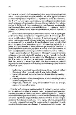 PERÚ: LA OPORTUNIDAD DE UN PAÍS DIFERENTE284
la ciudad, en la calidad de vida de sus habitantes y en la competitividad de la economía
urbana. La situación actual del transporte urbano en Lima es mala, y podría empeorar si
no se ejecutan los proyectos programados y se impulsan otros nuevos. Los últimos estu-
dios de la Cooperación Japonesa estiman que si la ciudad sigue creciendo en forma
desordenada, aumenta la motorización y no mejora el transporte público y la circulación;
en el año 2010 el tiempo de viaje promedio, que hoy es de 45 minutos, podría extender-
se a 56 minutos; la distancia media pasaría de 12 kilómetros a 16 kilómetros, y la veloci-
dad media de los desplazamientos se reduciría de 17 kilómetros por hora a 14 kilómetros
por hora.
El sistema de transporte requiere una institucionalidad sólida que le dé soporte, pers-
pectiva metropolitana, articulación con otras políticas y diseño de soluciones que atien-
dan las necesidades de movilidad de los sectores de menores recursos. El transporte
urbano es un componente de la política urbana general, razón por la cual debe combi-
narse con otras políticas, en especial con el desarrollo urbano, el uso del suelo y la calidad
del aire. Esto demanda una fuerte voluntad política para poder superar obstáculos pro-
pios del sector, particularmente los numerosos intereses que se desarrollan, como los de los
prestadores de servicios o los de los proveedores de equipos, instalaciones e insumos, así
como una organización institucional que permita implementar las políticas públicas.
Se proponen cinco pilares para el mejoramiento del transporte en Lima: (i) la reforma
del sistema de transporte público; (ii) la mejora en las redes viales y la gestión de la
circulación; (iii) la reducción de las externalidades; (iv) el fortalecimiento y moderniza-
ción de las instituciones del sector; y (v) la asignación responsable de los recursos finan-
cieros. De acuerdo con los problemas que presenta el sector y tomando como modelo las
mejores prácticas en la región, a continuación se plantea una estrategia que se resume en
cinco áreas de acción:
• Implementar un cambio integral en el modelo de gestión del transporte público.
• Completar la red vial y mejorar la gestión de la circulación vehicular.
• Atacar decididamente la contaminación ambiental y los accidentes generados por
el sector.
• Ordenar y fortalecer las instituciones responsables de planificar, regular, gestionar y
fiscalizar el transporte urbano.
• Programar cuidadosamente los requerimientos financieros de esta estrategia,
asignando con cautela los recursos.
Es preciso profundizar en el cambio de modelo de gestión del transporte público,
concretar los actuales corredores de transporte masivo y reorganizar las principales rutas.
Lima debe avanzar hacia un sistema de transporte público integrado física y operativa-
mente. Es necesario mejorar sustancialmente la calidad del servicio a los usuarios (tiempo,
comodidad, seguridad), y reorganizar las rutas mediante corredores troncales (con prio-
ridad de circulación) y rutas alimentadoras, con un esquema tarifario común y con flotas
y una gestión empresarial modernas. Una buena organización va a mejorar el servicio
manteniendo tarifas moderadas, al alcance de los usuarios de bajos ingresos y que
 