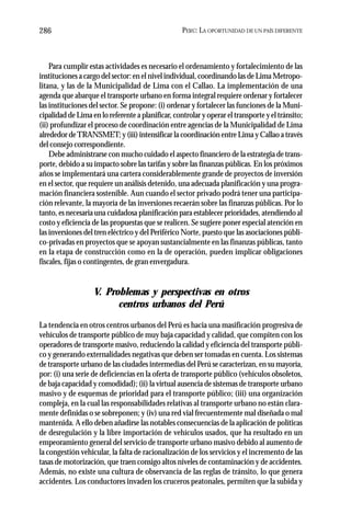 PERÚ: LA OPORTUNIDAD DE UN PAÍS DIFERENTE286
Para cumplir estas actividades es necesario el ordenamiento y fortalecimiento de las
instituciones a cargo del sector: en el nivel individual, coordinando las de Lima Metropo-
litana, y las de la Municipalidad de Lima con el Callao. La implementación de una
agenda que abarque el transporte urbano en forma integral requiere ordenar y fortalecer
las instituciones del sector. Se propone: (i) ordenar y fortalecer las funciones de la Muni-
cipalidad de Lima en lo referente a planificar, controlar y operar el transporte y el tránsito;
(ii) profundizar el proceso de coordinación entre agencias de la Municipalidad de Lima
alrededor deTRANSMET; y (iii) intensificar la coordinación entre Lima y Callao a través
del consejo correspondiente.
Debe administrarse con mucho cuidado el aspecto financiero de la estrategia de trans-
porte, debido a su impacto sobre las tarifas y sobre las finanzas públicas. En los próximos
años se implementará una cartera considerablemente grande de proyectos de inversión
en el sector, que requiere un análisis detenido, una adecuada planificación y una progra-
mación financiera sostenible. Aun cuando el sector privado podrá tener una participa-
ción relevante, la mayoría de las inversiones recaerán sobre las finanzas públicas. Por lo
tanto, es necesaria una cuidadosa planificación para establecer prioridades, atendiendo al
costo y eficiencia de las propuestas que se realicen. Se sugiere poner especial atención en
las inversiones del tren eléctrico y del Periférico Norte, puesto que las asociaciones públi-
co-privadas en proyectos que se apoyan sustancialmente en las finanzas públicas, tanto
en la etapa de construcción como en la de operación, pueden implicar obligaciones
fiscales, fijas o contingentes, de gran envergadura.
V. Problemas y perspectivas en otros
centros urbanos del Perú
La tendencia en otros centros urbanos del Perú es hacia una masificación progresiva de
vehículos de transporte público de muy baja capacidad y calidad, que compiten con los
operadores de transporte masivo, reduciendo la calidad y eficiencia del transporte públi-
co y generando externalidades negativas que deben ser tomadas en cuenta. Los sistemas
de transporte urbano de las ciudades intermedias del Perú se caracterizan, en su mayoría,
por: (i) una serie de deficiencias en la oferta de transporte público (vehículos obsoletos,
de baja capacidad y comodidad); (ii) la virtual ausencia de sistemas de transporte urbano
masivo y de esquemas de prioridad para el transporte público; (iii) una organización
compleja, en la cual las responsabilidades relativas al transporte urbano no están clara-
mente definidas o se sobreponen; y (iv) una red vial frecuentemente mal diseñada o mal
mantenida. A ello deben añadirse las notables consecuencias de la aplicación de políticas
de desregulación y la libre importación de vehículos usados, que ha resultado en un
empeoramiento general del servicio de transporte urbano masivo debido al aumento de
la congestión vehicular, la falta de racionalización de los servicios y el incremento de las
tasas de motorización, que traen consigo altos niveles de contaminación y de accidentes.
Además, no existe una cultura de observancia de las reglas de tránsito, lo que genera
accidentes. Los conductores invaden los cruceros peatonales, permiten que la subida y
 