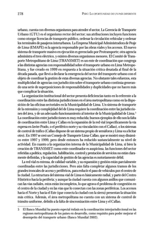 PERÚ: LA OPORTUNIDAD DE UN PAÍS DIFERENTE278
urbano, cuenta con diversos organismos para atender el sector. La Gerencia deTransporte
Urbano (GTU) es el organismo rector del sector; sus atribuciones incluyen funciones
como otorgar licencias de transporte público, ordenar la circulación vehicular y ordenar
los terminales de pasajeros interurbanos. La Empresa Municipal Administradora de Peaje
de Lima (EMAPE) es la agencia responsable por las obras viales y los accesos. El nuevo
sistema de transporte masivo en ejecución es gerenciado por Protransporte; otra agencia
administra el tren eléctrico, y existen diversos organismos menores. El Comité deTrans-
porte Metropolitano de Lima (TRANSMET) es un ente de coordinación que congrega
a las distintas agencias con responsabilidad sobre el transporte urbano en Lima Metropo-
litana, y fue creado en 1999 en respuesta a la situación crítica desatada al final de la
década pasada, que llevó a declarar la emergencia del sector del transporte urbano con el
objeto de coordinar la gestión de estas diversas agencias. No obstante tales esfuerzos, esta
multiplicidad de agencias con jurisdicción sobre el transporte urbano continúa generan-
do una serie de superposiciones de responsabilidades y duplicidades que no hacen más
que complicar la situación.
La organización institucional del sector presenta deficiencias tanto en lo referente a la
coordinación entre las distintas jurisdicciones en el área metropolitana como en la dispo-
sición de las oficinas sectoriales en la Municipalidad de Lima. Un sistema de transporte
de la extensión y complejidad del de Lima requiere la coordinación entre las jurisdiccio-
nes del área, y de un adecuado funcionamiento al interior de la Municipalidad de Lima.5
La coordinación entre jurisdicciones es muy reducida; buenos ejemplos de ello son la falta
de coordinación entre Lima y Callao en la expansión de la red vial (específicamente la vía
expresa en Javier Prado, o el periférico norte y su vinculación con el Callao), o los sistemas
de control de tráfico (Callao dispone de un sistema propio de semáforos y Lima va a licitar
otro).En1997secreóunConsejodeTransporteLima-Callao,quesemostrómuydinámi-
co entre 1997 y 1999, pero desde entonces ha reducido sustancialmente su nivel de
actividad. En cuanto a la organización interna de la Municipalidad de Lima, si bien la
creación deTRANSMET como ente coordinador es auspiciosa, las funciones del sector
referidasapolítica,regulación,habilitación,controlyprestacióndeserviciosnoestánclara-
mente definidas, y la capacidad de gestión de las agencias es notoriamente débil.
La red vial es extensa, de calidad variable, y su expansión y gestión están parcialmente
coordinadas entre las jurisdicciones. Pero aún falta completar algunos tramos de los
grandes troncales de acceso y periféricos, para reducir el paso de vehículos por el centro de
la ciudad. La estructura del sistema vial de Lima es básicamente radial, y parte del Centro
Histórico hacia la periferia; y aunque la ciudad cuenta con algunos anillos que comuni-
can las vías radiales, estos están incompletos, lo que agrava el problema de congestión en
el centro de la ciudad y en las vías que lo conectan con las zonas periféricas. Los accesos
hacia el Norte y hacia el Este (que conecta la ciudad con la sierra) presentan la situación
más crítica. Además, el área metropolitana no cuenta con un sistema de control de
tránsito uniforme, debido a la falta de sincronización entre Lima y el Callao.
5 El Banco Mundial ha puesto especial énfasis en la coordinación interjurisdiccional en las
regiones metropolitanas de los países en desarrollo, como requisito para poder mejorar el
desempeño del transporte urbano (Banco Mundial 2002).
 