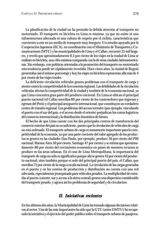 CAPÍTULO 11.TRANSPORTE URBANO 279
La planificación de la ciudad no ha prestado la debida atención al transporte no
motorizado. El transporte en bicicleta en Lima es mínimo, ya que no existe ni una
infraestructura adecuada ni una cultura de respeto por el ciclista, características que
convierten a este en un medio de transporte muy inseguro. Un estudio apoyado por la
Cooperación Japonesa (JICA), en coordinación con el Ministerio deTransportes y Co-
municaciones (MTC) y las municipalidades de Lima y el Callao, encuestó 35 mil hoga-
res, y reveló que aproximadamente 0,5 por ciento de los viajes en la ciudad de Lima se
realizan en bicicleta, una cifra mínima comparada con la de otras ciudades latinoamerica-
nas. Sin embargo, con políticas orientadas a la promoción del transporte no motorizado
esta tendencia puede ser rápidamente revertida. Hace cinco años, la ciudad de Bogotá
presentaba casi el mismo porcentaje y hoy los viajes en bicicleta representan allá más de 4
por ciento de los viajes totales.
La deficiente circulación vehicular genera problemas con el transporte de carga y
atenta contra la competitividad de la economía regional. Las debilidades de la circulación
vehicular afectan la competitividad de la ciudad y también de la economía nacional, ya
que Lima concentra gran parte del producto nacional. En Lima se ubican el principal
puerto nacional (el Callao moviliza 89 por ciento de los contenedores que ingresan y
egresan del Perú) y el principal aeropuerto internacional, que constituyen un verdadero
centro de tránsito regional. Los problemas del acceso terrestre (por ejemplo, vinculando
el puerto con el sur del país, o el acceso desde el oriente) perjudican los costos logísticos
del comercio internacional y la distribución doméstica de bienes.
El hecho de que Lima cuente con los dos principales centros de transferencia del
comercio exterior del país no es suficiente, puesto que la circulación de vehículos de carga
no está ordenada. El transporte urbano de carga es sumamente importante para la com-
petitividad de la economía, ya que una parte creciente del valor agregado de los produc-
tos se genera en las ciudades (Sao Paulo, por ejemplo, produce 36 por ciento del PBI
nacional, Buenos Aires 50 por ciento, Santiago 47 por ciento) y se estima que aproxima-
damente 80 por ciento del crecimiento económico en países de menores recursos se
produce en las áreas urbanas. En el caso de Lima Metropolitana, la importancia del
transporte de carga no solo es significativa porque ahí se genera 43 por ciento del produc-
to nacional, sino también porque es sede del principal puerto del país, el Callao, que
moviliza 75 por ciento de la carga a escala nacional. La circulación de las cargas generadas
en el puerto y en los centros de producción y distribución no cuenta con una red
adecuada, especialmente jerarquizada para vehículos pesados. La multiplicidad de entra-
das al puerto (oriente, sur y acceso a la sierra central) genera una dispersión considerable
del transporte pesado, y agrava así los problemas de seguridad y de circulación.
II. Iniciativas recientes
En los últimos dos años, la Municipalidad de Lima ha tomado algunas decisiones relati-
vas al sector. Una de las más importantes ha sido que la GTU (antes DMTU) ha recupe-
rado la iniciativa y el ejercicio del poder público sobre el transporte urbano de pasajeros.
 