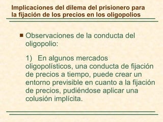 Implicaciones del dilema del prisionero para la fijación de los precios en los oligopolios Observaciones de la conducta del oligopolio: 1)   En algunos mercados oligopolísticos, una conducta de fijación de precios a tiempo , puede crear un entorno previsible en cuanto a la fijación de precios, pudiéndose aplicar una colusión implícita.  