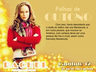 Folhas de
OUTONO   Com isso, havia descoberto que
o chefe do tráfico não era Mackenzie, e
sim outra pessoa, que morava na
América, com certeza devia ser uma
pessoa tão fria e cruel, assim como
Kennedy Mackenzie.
 