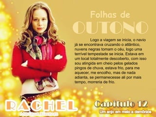 Folhas de
OUTONO     Logo a viagem se inicia, o navio
já se encontrava cruzando o atlântico,
nuvens negras tomam o céu, logo uma
terrível tempestade se inicia. Estava em
um local totalmente descoberto, com isso
sou atingida em cheio pelos gelados
pingos de chuva, estava frio, para me
aquecer, me encolho, mas de nada
adianta, se permanecesse ali por mais
tempo, morreria de frio.
 