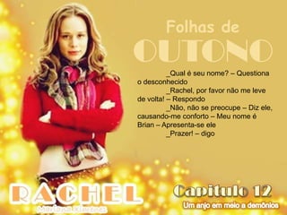 Folhas de
OUTONO    _Qual é seu nome? – Questiona
o desconhecido
          _Rachel, por favor não me leve
de volta! – Respondo
          _Não, não se preocupe – Diz ele,
causando-me conforto – Meu nome é
Brian – Apresenta-se ele
          _Prazer! – digo
 