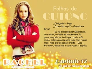 Folhas de
OUTONO  _Obrigada! – Digo
        _O que faz aqui? – Questiona
Bryan
         _Eu fui traficada por Mackenzie,
ou melhor, o chefe de Mackenzie, fui
parar naquele terrível lugar, onde sofri
muito, estava pronta para fugir com minha
mãe, mas ela foi pega e morta – Digo –
Por favor, deixe-me ir com você! – Suplico
 