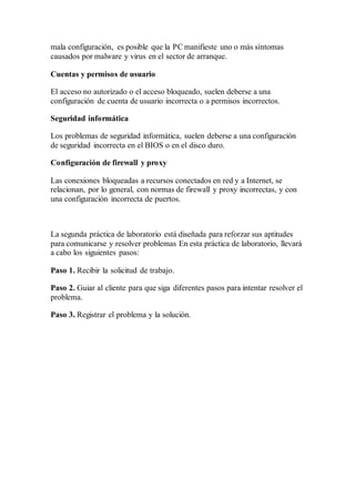mala configuración, es posible que la PC manifieste uno o más síntomas
causados por malware y virus en el sector de arranque.
Cuentas y permisos de usuario
El acceso no autorizado o el acceso bloqueado, suelen deberse a una
configuración de cuenta de usuario incorrecta o a permisos incorrectos.
Seguridad informática
Los problemas de seguridad informática, suelen deberse a una configuración
de seguridad incorrecta en el BIOS o en el disco duro.
Configuración de firewall y proxy
Las conexiones bloqueadas a recursos conectados en red y a Internet, se
relacionan, por lo general, con normas de firewall y proxy incorrectas, y con
una configuración incorrecta de puertos.
La segunda práctica de laboratorio está diseñada para reforzar sus aptitudes
para comunicarse y resolver problemas En esta práctica de laboratorio, llevará
a cabo los siguientes pasos:
Paso 1. Recibir la solicitud de trabajo.
Paso 2. Guiar al cliente para que siga diferentes pasos para intentar resolver el
problema.
Paso 3. Registrar el problema y la solución.
 