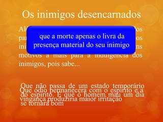 Os inimigos desencarnados
.
Além de todos os motivos já apresentados
para o perdão e a reconciliação com os
inimigos os espíritas possuem alguns
motivos a mais para a indulgencia dos
inimigos, pois sabe...
que maldade não é um estado
permanente dos homens
que a morte apenas o livra da
presença material do seu inimigo
Que não passa de um estado temporário
do espirito. E que o homem mau um dia
se tornará bom
Que ódio permanecerá com o espírito e a
vingança produziria maior irritação
 