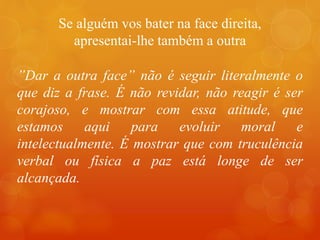 Se alguém vos bater na face direita,
apresentai-lhe também a outra
”Dar a outra face” não é seguir literalmente o
que diz a frase. É não revidar, não reagir é ser
corajoso, e mostrar com essa atitude, que
estamos aqui para evoluir moral e
intelectualmente. É mostrar que com truculência
verbal ou física a paz está longe de ser
alcançada.
 