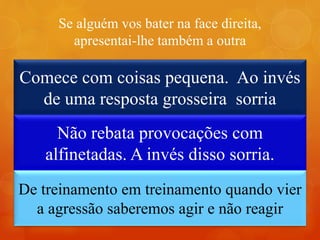 Se alguém vos bater na face direita,
apresentai-lhe também a outra
Em uma questão de segundos podemos felicitar
nossa vida ou infelicitá-la. No livro “Palavras de
Luz”, ensina Divaldo P. Franco que é preciso
realizar um treinamento:
Comece com coisas pequena. Ao invés
de uma resposta grosseira sorria
Não rebata provocações com
alfinetadas. A invés disso sorria.
De treinamento em treinamento quando vier
a agressão saberemos agir e não reagir
 