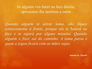 Se alguém vos bater na face direita,
apresentai-lhe também a outra
Quando alguém te atirar lama, não fiques
teimosamente à frente, porque ela te baterá na
face e te sujará por alguns minutos. Quando
alguém o fizer, sai do caminho. A lama passa e
quem a jogou ficará com as mãos sujas.
Joanna de Ângelis
 