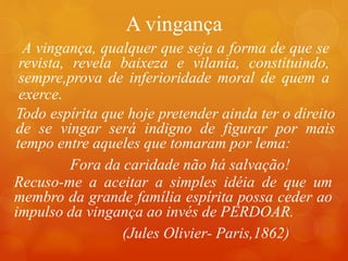 A vingança
A vingança, qualquer que seja a forma de que se
revista, revela baixeza e vilania, constituindo,
sempre,prova de inferioridade moral de quem a
exerce.
Recuso-me a aceitar a simples idéia de que um
membro da grande família espírita possa ceder ao
impulso da vingança ao invés de PERDOAR.
(Jules Olivier- Paris,1862)
Todo espírita que hoje pretender ainda ter o direito
de se vingar será indigno de figurar por mais
tempo entre aqueles que tomaram por lema:
Fora da caridade não há salvação!
 
