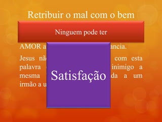 Retribuir o mal com o bem
Não obstante geralmente nos
equivocamos no sentido da palavra
AMOR aplicada a esta circunstancia.
Jesus não pretendia ao dizer com esta
palavra que deve ter pelo inimigo a
mesma TERNURA dispensada a um
irmão a um amigo.
Ninguem pode ter
Confiança
Simpatia
AmizadeSatisfação
 