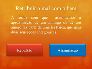 Retribuir o mal com o bem
A forma com que assimilamos a
aproximação de um inimigo ou de um
amigo faz parte de uma lei física, que gera
duas sensações antagonicas.
Repulsão Assimilação
 