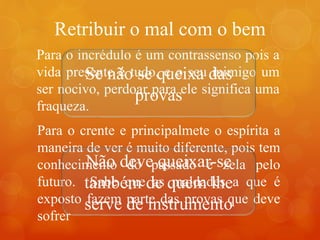 Retribuir o mal com o bem
Para o incrédulo é um contrassenso pois a
vida presente é tudo, e o seu inimigo um
ser nocivo, perdoar para ele significa uma
fraqueza.
Para o crente e principalmete o espírita a
maneira de ver é muito diferente, pois tem
conhecimento do passado e zela pelo
futuro. Sabe que as maldades a que é
exposto fazem parte das provas que deve
sofrer
Se não se queixa das
provas
Não deve queixar-se
também de quem lhe
serve de instrumento
 