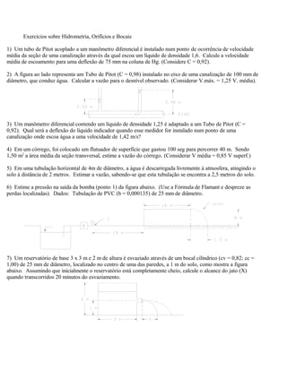 Exercícios sobre Hidrometria, Orifícios e Bocais
1) Um tubo de Pitot acoplado a um manômetro diferencial é instalado num ponto de ocorrência de velocidade
média da seção de uma canalização através da qual escoa um líquido de densidade 1,6. Calcule a velocidade
média de escoamento para uma deflexão de 75 mm na coluna de Hg. (Considere C = 0,92).
2) A figura ao lado representa um Tubo de Pitot (C = 0,98) instalado no eixo de uma canalização de 100 mm de
diâmetro, que conduz água. Calcular a vazão para o desnível observado. (Considerar V.máx. = 1,25 V. média).
3) Um manômetro diferencial contendo um líquido de densidade 1,25 é adaptado a um Tubo de Pitot (C =
0,92). Qual será a deflexão do líquido indicador quando esse medidor for instalado num ponto de uma
canalização onde escoa água a uma velocidade de 1,42 m/s?
4) Em um córrego, foi colocado um flutuador de superfície que gastou 100 seg para percorrer 40 m. Sendo
1,50 m2
a área média da seção transversal, estime a vazão do córrego. (Considerar V média = 0,85 V superf.)
5) Em uma tubulação horizontal de 4m de diâmetro, a água é descarregada livremente à atmosfera, atingindo o
solo à distância de 2 metros. Estimar a vazão, sabendo-se que esta tubulação se encontra a 2,5 metros do solo.
6) Estime a pressão na saída da bomba (ponto 1) da figura abaixo. (Use a Fórmula de Flamant e despreze as
perdas localizadas). Dados: Tubulação de PVC (b = 0,000135) de 25 mm de diâmetro.
7) Um reservatório de base 3 x 3 m e 2 m de altura é esvaziado através de um bocal cilíndrico (cv = 0,82; cc =
1,00) de 25 mm de diâmetro, localizado no centro de uma das paredes, a 1 m do solo, como mostra a figura
abaixo. Assumindo que inicialmente o reservatório está completamente cheio, calcule o alcance do jato (X)
quando transcorridos 20 minutos do esvaziamento.
 